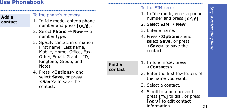 Step outside the phone21Use PhonebookTo the phone’s memory:1. In Idle mode, enter a phone number and press [ ].2. Select Phone → New → a number type.3. Specify contact information: First name, Last name, Mobile, Home, Office, Fax, Other, Email, Graphic ID, Ringtone, Group, and Notes.4. Press &lt;Options&gt; and select Save, or press &lt;Save&gt; to save the contact.Add a contactTo the SIM card:1. In Idle mode, enter a phone number and press [ ].2. Select SIM → New.3. Enter a name.4. Press &lt;Options&gt; and select Save, or press &lt;Save&gt; to save the contact.1. In Idle mode, press &lt;Contacts&gt;.2. Enter the first few letters of the name you want.3. Select a contact.4. Scroll to a number and press [ ] to dial, or press [ ] to edit contact information.Find a contact