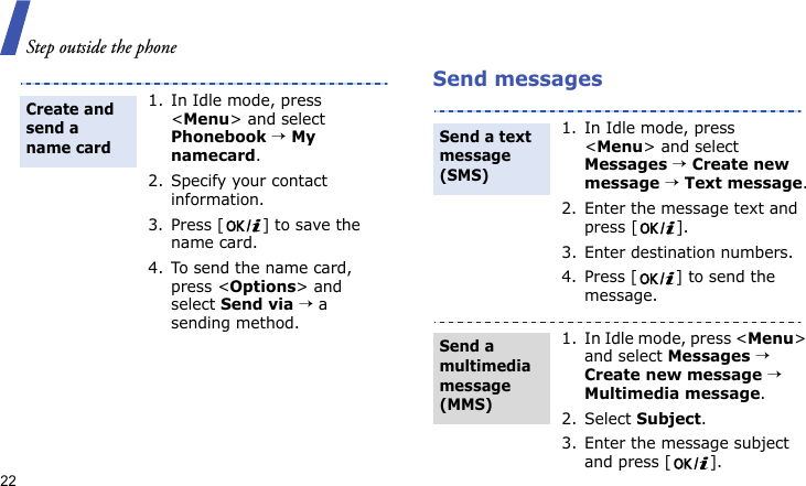 Step outside the phone22Send messages1. In Idle mode, press &lt;Menu&gt; and select Phonebook → My namecard.2. Specify your contact information.3. Press [ ] to save the name card.4. To send the name card, press &lt;Options&gt; and select Send via → a sending method.Create and send a name card1. In Idle mode, press &lt;Menu&gt; and select Messages → Create new message → Text message.2. Enter the message text and press [ ].3. Enter destination numbers.4. Press [ ] to send the message.1. In Idle mode, press &lt;Menu&gt; and select Messages → Create new message → Multimedia message.2. Select Subject.3. Enter the message subject and press [ ].Send a text message (SMS)Send a multimedia message (MMS)