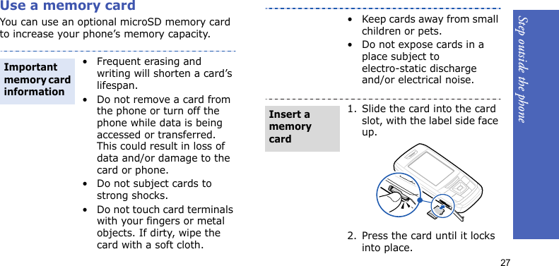 Step outside the phone27Use a memory cardYou can use an optional microSD memory card to increase your phone’s memory capacity. • Frequent erasing and writing will shorten a card’s lifespan.• Do not remove a card from the phone or turn off the phone while data is being accessed or transferred. This could result in loss of data and/or damage to the card or phone.• Do not subject cards to strong shocks.• Do not touch card terminals with your fingers or metal objects. If dirty, wipe the card with a soft cloth.Important memory card information• Keep cards away from small children or pets.• Do not expose cards in a place subject to electro-static discharge and/or electrical noise.1. Slide the card into the card slot, with the label side face up.2. Press the card until it locks into place.Insert a memory card