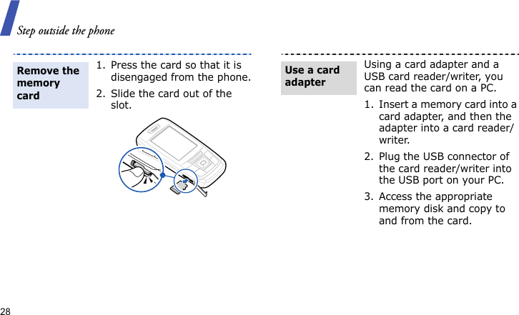 Step outside the phone281. Press the card so that it is disengaged from the phone.2. Slide the card out of the slot.Remove the memory cardUsing a card adapter and a USB card reader/writer, you can read the card on a PC.1. Insert a memory card into a card adapter, and then the adapter into a card reader/writer.2. Plug the USB connector of the card reader/writer into the USB port on your PC.3. Access the appropriate memory disk and copy to and from the card.Use a card adapter
