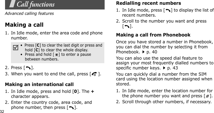 32Call functionsAdvanced calling featuresMaking a call1. In Idle mode, enter the area code and phone number.2. Press [ ].3. When you want to end the call, press [ ].Making an international call1. In Idle mode, press and hold [0]. The + character appears.2. Enter the country code, area code, and phone number, then press [ ].Redialling recent numbers1. In Idle mode, press [ ] to display the list of recent numbers.2. Scroll to the number you want and press [].Making a call from PhonebookOnce you have stored a number in Phonebook, you can dial the number by selecting it from Phonebook.p. 40You can also use the speed dial feature to assign your most frequently dialled numbers to specific number keys.p. 43You can quickly dial a number from the SIM card using the location number assigned when stored.1. In Idle mode, enter the location number for the phone number you want and press [ ].2. Scroll through other numbers, if necessary.•  Press [C] to clear the last digit or press and hold [C] to clear the whole display.•  Press and hold [ ] to enter a pause between numbers.