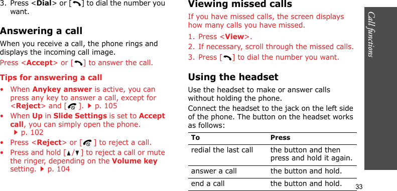 Call functions    333. Press &lt;Dial&gt; or [ ] to dial the number you want.Answering a callWhen you receive a call, the phone rings and displays the incoming call image. Press &lt;Accept&gt; or [ ] to answer the call.Tips for answering a call• When Anykey answer is active, you can press any key to answer a call, except for &lt;Reject&gt; and [ ].p. 105• When Up in Slide Settings is set to Accept call, you can simply open the phone.p. 102• Press &lt;Reject&gt; or [ ] to reject a call.• Press and hold [ / ] to reject a call or mute the ringer, depending on the Volume key setting.p. 104Viewing missed callsIf you have missed calls, the screen displays how many calls you have missed.1. Press &lt;View&gt;.2. If necessary, scroll through the missed calls.3. Press [ ] to dial the number you want.Using the headsetUse the headset to make or answer calls without holding the phone. Connect the headset to the jack on the left side of the phone. The button on the headset works as follows:To Pressredial the last call the button and then press and hold it again.answer a call the button and hold.end a call the button and hold.