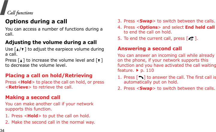 Call functions34Options during a callYou can access a number of functions during a call.Adjusting the volume during a callUse [ / ] to adjust the earpiece volume during a call.Press [ ] to increase the volume level and [ ] to decrease the volume level.Placing a call on hold/RetrievingPress &lt;Hold&gt; to place the call on hold, or press &lt;Retrieve&gt; to retrieve the call.Making a second callYou can make another call if your network supports this function.1. Press &lt;Hold&gt; to put the call on hold.2. Make the second call in the normal way.3. Press &lt;Swap&gt; to switch between the calls.4. Press &lt;Options&gt; and select End held call to end the call on hold.5. To end the current call, press [ ].Answering a second callYou can answer an incoming call while already on the phone, if your network supports this function and you have activated the call waiting feature.p. 110 1. Press [ ] to answer the call. The first call is automatically put on hold.2. Press &lt;Swap&gt; to switch between the calls.