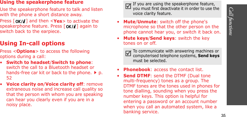 Call functions    35Using the speakerphone featureUse the speakerphone feature to talk and listen with the phone a short distance away.Press [ ] and then &lt;Yes&gt; to activate the speakerphone feature. Press [ ] again to switch back to the earpiece.Using In-call optionsPress &lt;Options&gt; to access the following options during a call:•Switch to headset/Switch to phone: switch the call to a Bluetooth headset or hands-free car kit or back to the phone.p. 52•Voice clarity on/Voice clarity off: remove extraneous noise and increase call quality so that the person with whom you are speaking can hear you clearly even if you are in a noisy place.•Mute/Unmute: switch off the phone&apos;s microphone so that the other person on the phone cannot hear you, or switch it back on.•Mute keys/Send keys: switch the key tones on or off.•Phonebook: access the contact list.•Send DTMF: send the DTMF (Dual tone multi-frequency) tones as a group. The DTMF tones are the tones used in phones for tone dialling, sounding when you press the number keys. This option is helpful for entering a password or an account number when you call an automated system, like a banking service.If you are using the speakerphone feature, you must first deactivate it in order to use the voice clarity feature.To communicate with answering machines or computerised telephone systems, Send keys must be selected.