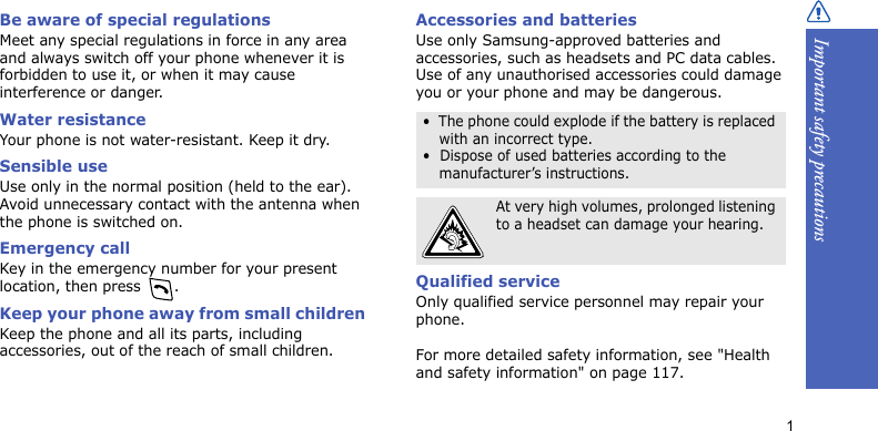 Important safety precautions1Be aware of special regulationsMeet any special regulations in force in any area and always switch off your phone whenever it is forbidden to use it, or when it may cause interference or danger.Water resistanceYour phone is not water-resistant. Keep it dry.Sensible useUse only in the normal position (held to the ear). Avoid unnecessary contact with the antenna when the phone is switched on.Emergency callKey in the emergency number for your present location, then press  . Keep your phone away from small children Keep the phone and all its parts, including accessories, out of the reach of small children.Accessories and batteriesUse only Samsung-approved batteries and accessories, such as headsets and PC data cables. Use of any unauthorised accessories could damage you or your phone and may be dangerous.Qualified serviceOnly qualified service personnel may repair your phone.For more detailed safety information, see &quot;Health and safety information&quot; on page 117.•  The phone could explode if the battery is replaced with an incorrect type.•  Dispose of used batteries according to the manufacturer’s instructions.At very high volumes, prolonged listening to a headset can damage your hearing.