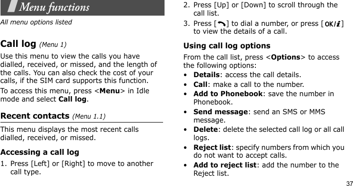 37Menu functionsAll menu options listedCall log(Menu 1) Use this menu to view the calls you have dialled, received, or missed, and the length of the calls. You can also check the cost of your calls, if the SIM card supports this function.To access this menu, press &lt;Menu&gt; in Idle mode and select Call log.Recent contacts(Menu 1.1)This menu displays the most recent calls dialled, received, or missed. Accessing a call log1. Press [Left] or [Right] to move to another call type.2. Press [Up] or [Down] to scroll through the call list. 3. Press [ ] to dial a number, or press [ ] to view the details of a call.Using call log optionsFrom the call list, press &lt;Options&gt; to access the following options:•Details: access the call details.•Call: make a call to the number.•Add to Phonebook: save the number in Phonebook.•Send message: send an SMS or MMS message.•Delete: delete the selected call log or all call logs.•Reject list: specify numbers from which you do not want to accept calls.•Add to reject list: add the number to the Reject list.