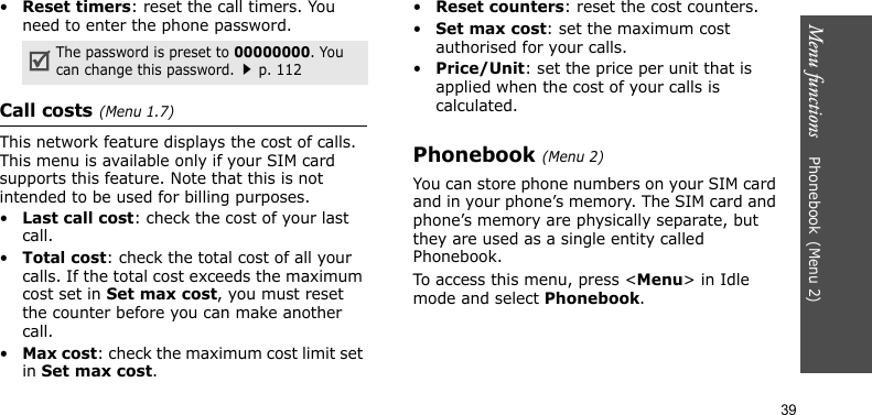 Menu functions    Phonebook(Menu 2)39•Reset timers: reset the call timers. You need to enter the phone password.Call costs(Menu 1.7) This network feature displays the cost of calls. This menu is available only if your SIM card supports this feature. Note that this is not intended to be used for billing purposes.•Last call cost: check the cost of your last call.•Total cost: check the total cost of all your calls. If the total cost exceeds the maximum cost set in Set max cost, you must reset the counter before you can make another call.•Max cost: check the maximum cost limit set in Set max cost.•Reset counters: reset the cost counters.•Set max cost: set the maximum cost authorised for your calls.•Price/Unit: set the price per unit that is applied when the cost of your calls is calculated.Phonebook(Menu 2)You can store phone numbers on your SIM card and in your phone’s memory. The SIM card and phone’s memory are physically separate, but they are used as a single entity called Phonebook.To access this menu, press &lt;Menu&gt; in Idle mode and select Phonebook.The password is preset to 00000000. You can change this password.p. 112