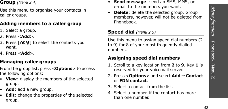 Menu functions    Phonebook(Menu 2)43Group (Menu 2.4)Use this menu to organise your contacts in caller groups.Adding members to a caller group1. Select a group.2. Press &lt;Add&gt;.3. Press [ ] to select the contacts you want.4. Press &lt;Add&gt;.Managing caller groupsFrom the group list, press &lt;Options&gt; to access the following options:•View: display the members of the selected group.•Add: add a new group.•Edit: change the properties of the selected group.•Send message: send an SMS, MMS, or e-mail to the members you want.•Delete: delete the selected group. Group members, however, will not be deleted from Phonebook.Speed dial (Menu 2.5)Use this menu to assign speed dial numbers (2 to 9) for 8 of your most frequently dialled numbers.Assigning speed dial numbers1. Scroll to a key location from 2 to 9. Key 1 is reserved for your voicemail server.2. Press &lt;Options&gt; and select Add → Contact or FDN contact.3. Select a contact from the list.4. Select a number, if the contact has more than one number.