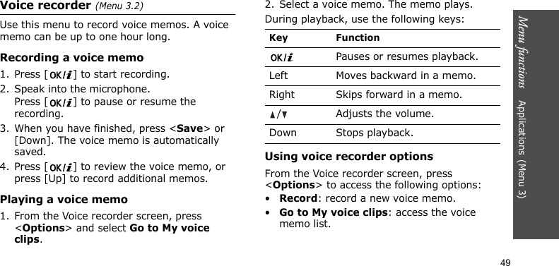 Menu functions    Applications(Menu 3)49Voice recorder(Menu 3.2)Use this menu to record voice memos. A voice memo can be up to one hour long.Recording a voice memo1. Press [ ] to start recording. 2. Speak into the microphone.Press [ ] to pause or resume the recording.3. When you have finished, press &lt;Save&gt; or [Down]. The voice memo is automatically saved.4. Press [ ] to review the voice memo, or press [Up] to record additional memos.Playing a voice memo1. From the Voice recorder screen, press &lt;Options&gt; and select Go to My voice clips.2. Select a voice memo. The memo plays.During playback, use the following keys:Using voice recorder optionsFrom the Voice recorder screen, press &lt;Options&gt; to access the following options:•Record: record a new voice memo.•Go to My voice clips: access the voice memo list.Key FunctionPauses or resumes playback.Left Moves backward in a memo.Right Skips forward in a memo./Adjusts the volume.Down Stops playback.