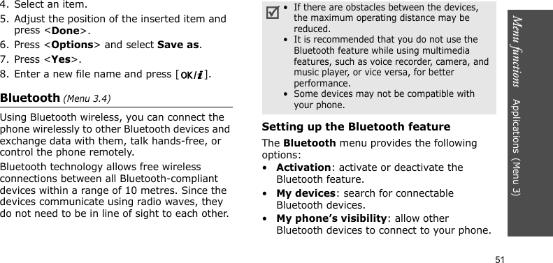 Menu functions    Applications(Menu 3)514. Select an item.5. Adjust the position of the inserted item and press &lt;Done&gt;.6. Press &lt;Options&gt; and select Save as.7. Press &lt;Yes&gt;.8. Enter a new file name and press [ ].Bluetooth (Menu 3.4) Using Bluetooth wireless, you can connect the phone wirelessly to other Bluetooth devices and exchange data with them, talk hands-free, or control the phone remotely.Bluetooth technology allows free wireless connections between all Bluetooth-compliant devices within a range of 10 metres. Since the devices communicate using radio waves, they do not need to be in line of sight to each other.Setting up the Bluetooth featureThe Bluetooth menu provides the following options:•Activation: activate or deactivate the Bluetooth feature.•My devices: search for connectable Bluetooth devices.•My phone’s visibility: allow other Bluetooth devices to connect to your phone.•  If there are obstacles between the devices, the maximum operating distance may be reduced.•  It is recommended that you do not use the Bluetooth feature while using multimedia features, such as voice recorder, camera, and music player, or vice versa, for better performance.•  Some devices may not be compatible with your phone.