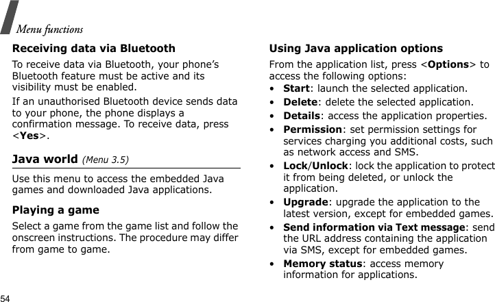 Menu functions54Receiving data via BluetoothTo receive data via Bluetooth, your phone’s Bluetooth feature must be active and its visibility must be enabled.If an unauthorised Bluetooth device sends data to your phone, the phone displays a confirmation message. To receive data, press &lt;Yes&gt;.Java world(Menu 3.5)Use this menu to access the embedded Java games and downloaded Java applications.Playing a gameSelect a game from the game list and follow the onscreen instructions. The procedure may differ from game to game.Using Java application optionsFrom the application list, press &lt;Options&gt; to access the following options:•Start: launch the selected application.•Delete: delete the selected application.•Details: access the application properties.•Permission: set permission settings for services charging you additional costs, such as network access and SMS.•Lock/Unlock: lock the application to protect it from being deleted, or unlock the application.•Upgrade: upgrade the application to the latest version, except for embedded games.•Send information via Text message: send the URL address containing the application via SMS, except for embedded games.•Memory status: access memory information for applications.