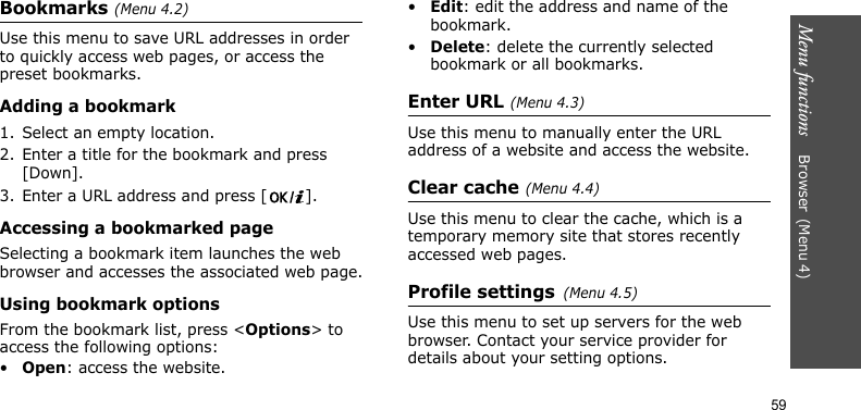 Menu functions    Browser(Menu 4)59Bookmarks(Menu 4.2)Use this menu to save URL addresses in order to quickly access web pages, or access the preset bookmarks.Adding a bookmark1. Select an empty location.2. Enter a title for the bookmark and press [Down].3. Enter a URL address and press [ ].Accessing a bookmarked pageSelecting a bookmark item launches the web browser and accesses the associated web page.Using bookmark optionsFrom the bookmark list, press &lt;Options&gt; to access the following options:•Open: access the website.•Edit: edit the address and name of the bookmark.•Delete: delete the currently selected bookmark or all bookmarks.Enter URL(Menu 4.3)Use this menu to manually enter the URL address of a website and access the website.Clear cache(Menu 4.4)Use this menu to clear the cache, which is a temporary memory site that stores recently accessed web pages.Profile settings(Menu 4.5)Use this menu to set up servers for the web browser. Contact your service provider for details about your setting options.