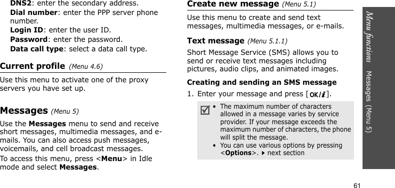 Menu functions    Messages(Menu 5)61DNS2: enter the secondary address.Dial number: enter the PPP server phone number.Login ID: enter the user ID.Password: enter the password.Data call type: select a data call type.Current profile(Menu 4.6)Use this menu to activate one of the proxy servers you have set up.Messages(Menu 5) Use the Messages menu to send and receive short messages, multimedia messages, and e-mails. You can also access push messages, voicemails, and cell broadcast messages.To access this menu, press &lt;Menu&gt; in Idle mode and select Messages.Create new message(Menu 5.1)Use this menu to create and send text messages, multimedia messages, or e-mails.Text message(Menu 5.1.1)Short Message Service (SMS) allows you to send or receive text messages including pictures, audio clips, and animated images.Creating and sending an SMS message1. Enter your message and press [ ].•  The maximum number of characters allowed in a message varies by service provider. If your message exceeds the maximum number of characters, the phone will split the message.•  You can use various options by pressing &lt;Options&gt;.next section