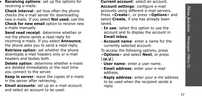 Menu functions    Messages(Menu 5)77•Receiving options: set up the options for receiving e-mails:Check interval: set how often the phone checks the e-mail server for downloading new e-mails. If you select Not used, use the Check for new email option to receive new e-mails manually.Send read receipt: determine whether or not the phone sends a read-reply for incoming e-mails. If you select Announce, the phone asks you to send a read-reply.Retrieve option: set whether the phone downloads e-mail headers only or e-mail headers and bodies both.Delete option: determine whether e-mails are deleted immediately or the next time you connect to the server.Keep in server: leave the copies of e-mails in the server after retrieving.•Email accounts: set up an e-mail account and select an account to be used:Current account: select an account.Account settings: configure e-mail accounts using different e-mail servers. Press &lt;Create&gt;, or press &lt;Options&gt; and select Create, if one has already been saved.- In use: select this option to use the account and to display the account in Email inbox.- Account name: enter a name for the currently selected account.To access the following options, press &lt;Options&gt; and select Next, or press []. - User name: enter a user name.- Email address: enter your e-mail address.- Reply address: enter your e-mil address to be used when the recipient sends a reply.
