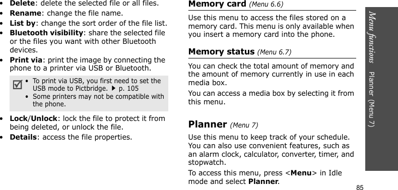 Menu functions    Planner(Menu 7)85•Delete: delete the selected file or all files.•Rename: change the file name.•List by: change the sort order of the file list.•Bluetooth visibility: share the selected file or the files you want with other Bluetooth devices.•Print via: print the image by connecting the phone to a printer via USB or Bluetooth.•Lock/Unlock: lock the file to protect it from being deleted, or unlock the file.•Details: access the file properties.Memory card (Menu 6.6)Use this menu to access the files stored on a memory card. This menu is only available when you insert a memory card into the phone.Memory status (Menu 6.7)You can check the total amount of memory and the amount of memory currently in use in each media box.You can access a media box by selecting it from this menu.Planner(Menu 7) Use this menu to keep track of your schedule. You can also use convenient features, such as an alarm clock, calculator, converter, timer, and stopwatch.To access this menu, press &lt;Menu&gt; in Idle mode and select Planner.•  To print via USB, you first need to set the USB mode to Pictbridge.p. 105•  Some printers may not be compatible with the phone.