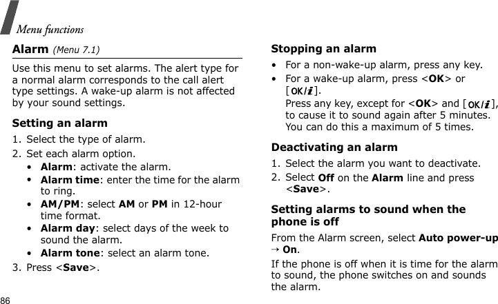 Menu functions86Alarm(Menu 7.1) Use this menu to set alarms. The alert type for a normal alarm corresponds to the call alert type settings. A wake-up alarm is not affected by your sound settings.Setting an alarm1. Select the type of alarm.2. Set each alarm option.•Alarm: activate the alarm.•Alarm time: enter the time for the alarm to ring.•AM/PM: select AM or PM in 12-hour time format.•Alarm day: select days of the week to sound the alarm.•Alarm tone: select an alarm tone.3. Press &lt;Save&gt;.Stopping an alarm• For a non-wake-up alarm, press any key.• For a wake-up alarm, press &lt;OK&gt; or []. Press any key, except for &lt;OK&gt; and [ ], to cause it to sound again after 5 minutes. You can do this a maximum of 5 times.Deactivating an alarm1. Select the alarm you want to deactivate.2. Select Off on the Alarm line and press &lt;Save&gt;.Setting alarms to sound when the phone is offFrom the Alarm screen, select Auto power-up → On.If the phone is off when it is time for the alarm to sound, the phone switches on and sounds the alarm.