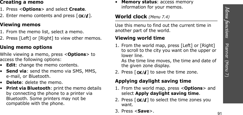 Menu functions    Planner(Menu 7)91Creating a memo1. Press &lt;Options&gt; and select Create.2. Enter memo contents and press [ ].Viewing memos1. From the memo list, select a memo.2. Press [Left] or [Right] to view other memos.Using memo optionsWhile viewing a memo, press &lt;Options&gt; to access the following options:•Edit: change the memo contents.•Send via: send the memo via SMS, MMS, e-mail, or Bluetooth.•Delete: delete the memo.•Print via Bluetooth: print the memo details by connecting the phone to a printer via Bluetooth. Some printers may not be compatible with the phone.•Memory status: access memory information for your memos.World clock (Menu 7.4)Use this menu to find out the current time in another part of the world. Viewing world time1. From the world map, press [Left] or [Right] to scroll to the city you want on the upper or lower line. As the time line moves, the time and date of the given zone display.2. Press [ ] to save the time zone.Applying daylight saving time1. From the world map, press &lt;Options&gt; and select Apply daylight saving time.2. Press [ ] to select the time zones you want. 3. Press &lt;Save&gt;.