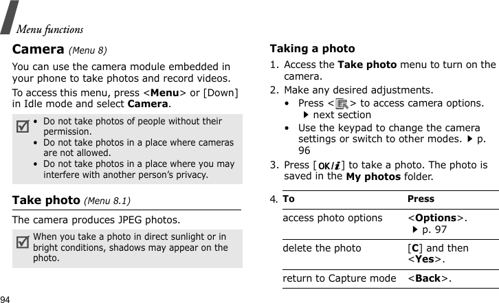 Menu functions94Camera(Menu 8) You can use the camera module embedded in your phone to take photos and record videos.To access this menu, press &lt;Menu&gt; or [Down] in Idle mode and select Camera.Take photo (Menu 8.1)The camera produces JPEG photos. Taking a photo 1. Access the Take photo menu to turn on the camera.2. Make any desired adjustments.• Press &lt; &gt; to access camera options. next section• Use the keypad to change the camera settings or switch to other modes.p. 963. Press [ ] to take a photo. The photo is saved in the My photos folder.•  Do not take photos of people without their permission.•  Do not take photos in a place where cameras are not allowed.•  Do not take photos in a place where you may interfere with another person’s privacy.When you take a photo in direct sunlight or in bright conditions, shadows may appear on the photo.4.To Pressaccess photo options &lt;Options&gt;.p. 97delete the photo [C] and then &lt;Yes&gt;.return to Capture mode &lt;Back&gt;.