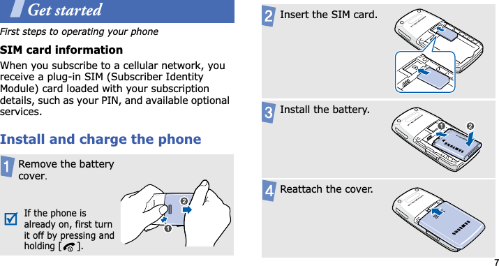 7Get startedFirst steps to operating your phoneSIM card informationWhen you subscribe to a cellular network, you receive a plug-in SIM (Subscriber Identity Module) card loaded with your subscription details, such as your PIN, and available optional services.Install and charge the phoneRemove the battery coverUIf the phone is already on, first turn it off by pressing and holding [ ].Insert the SIM card.Install the battery.Reattach the cover.