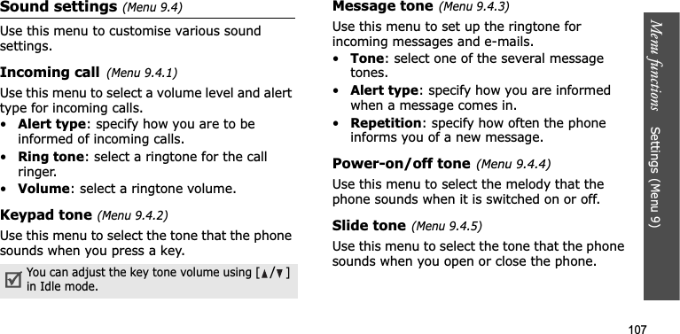 Menu functions    Settings(Menu 9)107Sound settings(Menu 9.4)Use this menu to customise various sound settings.Incoming call(Menu 9.4.1)Use this menu to select a volume level and alert type for incoming calls.•Alert type: specify how you are to be informed of incoming calls.•Ring tone: select a ringtone for the call ringer.•Volume: select a ringtone volume.Keypad tone(Menu 9.4.2)Use this menu to select the tone that the phone sounds when you press a key.Message tone(Menu 9.4.3)Use this menu to set up the ringtone for incoming messages and e-mails. •Tone: select one of the several message tones. •Alert type: specify how you are informed when a message comes in. •Repetition: specify how often the phone informs you of a new message.Power-on/off tone(Menu 9.4.4)Use this menu to select the melody that the phone sounds when it is switched on or off. Slide tone(Menu 9.4.5)Use this menu to select the tone that the phone sounds when you open or close the phone. You can adjust the key tone volume using [/]in Idle mode.