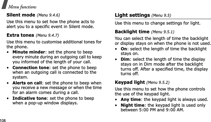 Menu functions108Silent mode(Menu 9.4.6)Use this menu to set how the phone acts to alert you to a specific event in Silent mode. Extra tones(Menu 9.4.7)Use this menu to customise additional tones for the phone. •Minute minder: set the phone to beep every minute during an outgoing call to keep you informed of the length of your call.•Connection tone: set the phone to beep when an outgoing call is connected to the system.•Alerts on call: set the phone to beep when you receive a new message or when the time for an alarm comes during a call.•Indicative tone: set the phone to beep when a pop-up window displays.Light settings (Menu 9.5)Use this menu to change settings for light.Backlight time(Menu 9.5.1)You can select the length of time the backlight or display stays on when the phone is not used.•On: select the length of time the backlight stays on.•Dim: select the length of time the display stays on in Dim mode after the backlight turns off. After a specified time, the display turns off.Keypad light (Menu 9.5.2)Use this menu to set how the phone controls the use of the keypad light.•Any time: the keypad light is always used.•Night time: the keypad light is used only between 5:00 PM and 9:00 AM.