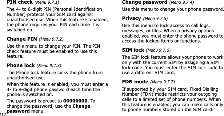 112PIN check(Menu 9.7.1)The 4- to 8-digit PIN (Personal Identification Number) protects your SIM card against unauthorised use. When this feature is enabled, the phone requires your PIN each time it is switched on.Change PIN(Menu 9.7.2)Use this menu to change your PIN. The PIN check feature must be enabled to use this feature.Phone lock(Menu 9.7.3)The Phone lock feature locks the phone from unauthorised use. When this feature is enabled, you must enter a 4- to 8-digit phone password each time the phone is switched on.The password is preset to 00000000. To change the password, use the Change password menu.Change password(Menu 9.7.4)Use this menu to change your phone password.Privacy(Menu 9.7.5)Use this menu to lock access to call logs, messages, or files. When a privacy options enabled, you must enter the phone password to access the locked items or functions. SIM lock(Menu 9.7.6)The SIM lock feature allows your phone to work only with the current SIM by assigning a SIM lock code. You must enter the SIM lock code to use a different SIM card.FDN mode(Menu 9.7.7)If supported by your SIM card, Fixed Dialling Number (FDN) mode restricts your outgoing calls to a limited set of phone numbers. When this feature is enabled, you can make calls only to phone numbers stored on the SIM card.
