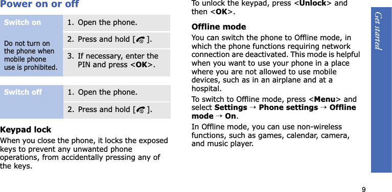 Get started9Power on or offKeypad lockWhen you close the phone, it locks the exposed keys to prevent any unwanted phone operations, from accidentally pressing any of the keys.To unlock the keypad, press &lt;Unlock&gt; and then &lt;OK&gt;.Offline modeYou can switch the phone to Offline mode, in which the phone functions requiring network connection are deactivated. This mode is helpful when you want to use your phone in a place where you are not allowed to use mobile devices, such as in an airplane and at a hospital.To switch to Offline mode, press &lt;Menu&gt; and select Settings →Phone settings →Offline mode →On.In Offline mode, you can use non-wireless functions, such as games, calendar, camera, and music player.Switch onDo not turn on the phone when mobile phone use is prohibited.1. Open the phone.2. Press and hold [ ].3. If necessary, enter the PIN and press &lt;OK&gt;.Switch off1. Open the phone.2. Press and hold [ ].