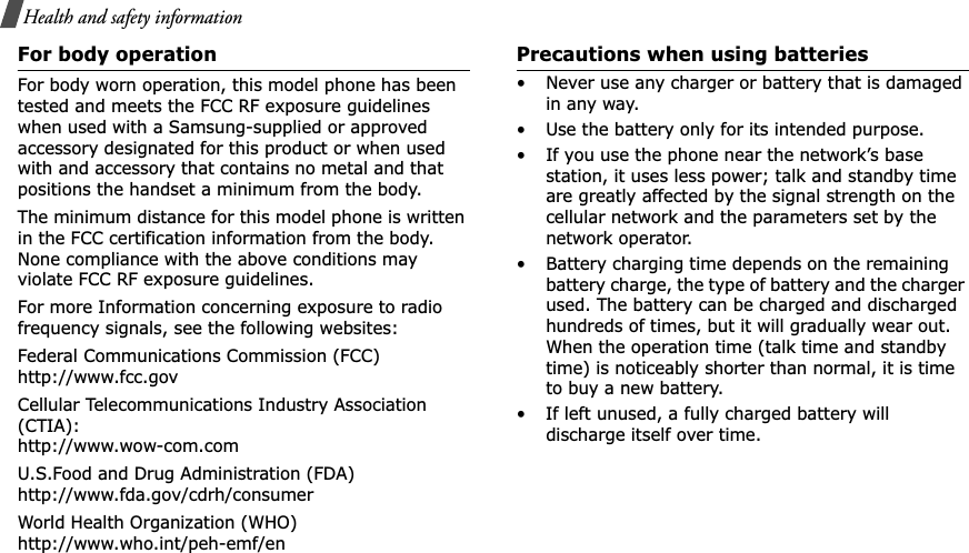 Health and safety informationFor body operationFor body worn operation, this model phone has been tested and meets the FCC RF exposure guidelines when used with a Samsung-supplied or approved accessory designated for this product or when used with and accessory that contains no metal and that positions the handset a minimum from the body.The minimum distance for this model phone is written in the FCC certification information from the body. None compliance with the above conditions may violate FCC RF exposure guidelines.For more Information concerning exposure to radio frequency signals, see the following websites:Federal Communications Commission (FCC)http://www.fcc.govCellular Telecommunications Industry Association (CTIA):http://www.wow-com.comU.S.Food and Drug Administration (FDA)http://www.fda.gov/cdrh/consumerWorld Health Organization (WHO)http://www.who.int/peh-emf/enPrecautions when using batteries• Never use any charger or battery that is damaged in any way.• Use the battery only for its intended purpose.• If you use the phone near the network’s base station, it uses less power; talk and standby time are greatly affected by the signal strength on the cellular network and the parameters set by the network operator. • Battery charging time depends on the remaining battery charge, the type of battery and the charger used. The battery can be charged and discharged hundreds of times, but it will gradually wear out. When the operation time (talk time and standby time) is noticeably shorter than normal, it is time to buy a new battery.• If left unused, a fully charged battery will discharge itself over time.