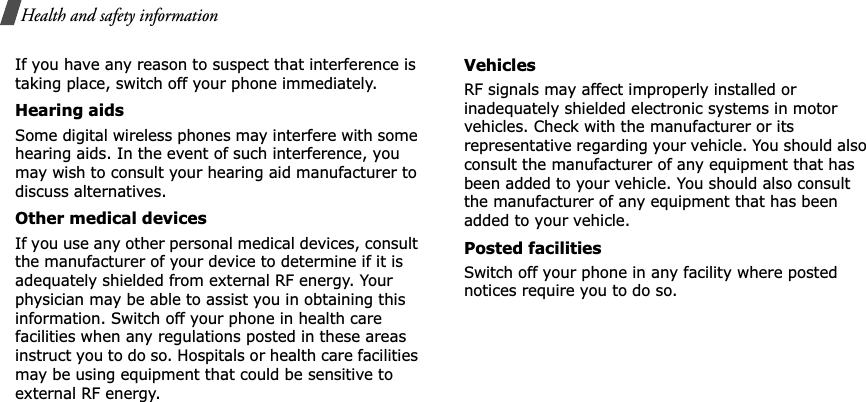 Health and safety informationIf you have any reason to suspect that interference is taking place, switch off your phone immediately.Hearing aidsSome digital wireless phones may interfere with some hearing aids. In the event of such interference, you may wish to consult your hearing aid manufacturer to discuss alternatives.Other medical devicesIf you use any other personal medical devices, consult the manufacturer of your device to determine if it is adequately shielded from external RF energy. Your physician may be able to assist you in obtaining this information. Switch off your phone in health care facilities when any regulations posted in these areas instruct you to do so. Hospitals or health care facilities may be using equipment that could be sensitive to external RF energy.VehiclesRF signals may affect improperly installed or inadequately shielded electronic systems in motor vehicles. Check with the manufacturer or its representative regarding your vehicle. You should also consult the manufacturer of any equipment that has been added to your vehicle. You should also consult the manufacturer of any equipment that has been added to your vehicle.Posted facilitiesSwitch off your phone in any facility where posted notices require you to do so.