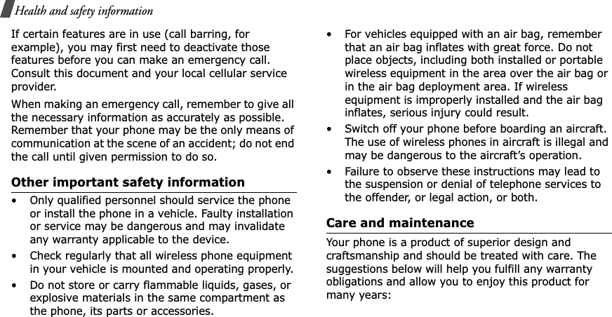 Health and safety informationIf certain features are in use (call barring, for example), you may first need to deactivate those features before you can make an emergency call. Consult this document and your local cellular service provider.When making an emergency call, remember to give all the necessary information as accurately as possible. Remember that your phone may be the only means of communication at the scene of an accident; do not end the call until given permission to do so.Other important safety information• Only qualified personnel should service the phone or install the phone in a vehicle. Faulty installation or service may be dangerous and may invalidate any warranty applicable to the device.• Check regularly that all wireless phone equipment in your vehicle is mounted and operating properly.• Do not store or carry flammable liquids, gases, or explosive materials in the same compartment as the phone, its parts or accessories.• For vehicles equipped with an air bag, remember that an air bag inflates with great force. Do not place objects, including both installed or portable wireless equipment in the area over the air bag or in the air bag deployment area. If wireless equipment is improperly installed and the air bag inflates, serious injury could result.• Switch off your phone before boarding an aircraft. The use of wireless phones in aircraft is illegal and may be dangerous to the aircraft’s operation.• Failure to observe these instructions may lead to the suspension or denial of telephone services to the offender, or legal action, or both.Care and maintenanceYour phone is a product of superior design and craftsmanship and should be treated with care. The suggestions below will help you fulfill any warranty obligations and allow you to enjoy this product for many years: