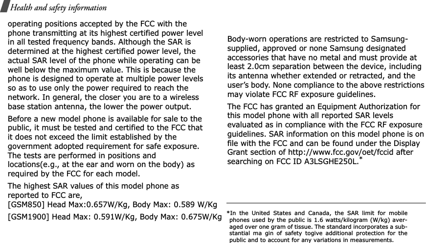Health and safety informationoperating positions accepted by the FCC with the phone transmitting at its highest certified power level in all tested frequency bands. Although the SAR is determined at the highest certified power level, the actual SAR level of the phone while operating can be well below the maximum value. This is because the phone is designed to operate at multiple power levels so as to use only the power required to reach the network. In general, the closer you are to a wireless base station antenna, the lower the power output.Before a new model phone is available for sale to the public, it must be tested and certified to the FCC that it does not exceed the limit established by the government adopted requirement for safe exposure. The tests are performed in positions and locations(e.g., at the ear and worn on the body) as required by the FCC for each model.The highest SAR values of this model phone as reported to FCC are, [GSM850] Head Max:0.657W/Kg, Body Max: 0.589 W/Kg[GSM1900] Head Max: 0.591W/Kg, Body Max: 0.675W/KgBody-worn operations are restricted to Samsung-supplied, approved or none Samsung designated accessories that have no metal and must provide at least 2.0cm separation between the device, includingits antenna whether extended or retracted, and the user’s body. None compliance to the above restrictions may violate FCC RF exposure guidelines.The FCC has granted an Equipment Authorization for this model phone with all reported SAR levels evaluated as in compliance with the FCC RF exposure guidelines. SAR information on this model phone is on file with the FCC and can be found under the Display Grant section of http://www.fcc.gov/oet/fccid after searching on FCC ID A3LSGHE25L.**In the United States and Canada, the SAR limit for mobilephones used by the public is 1.6 watts/kilogram (W/kg) aver-aged over one gram of tissue. The standard incorporates a sub-stantial ma gin of safety togive additional protection for thepublic and to account for any variations in measurements.