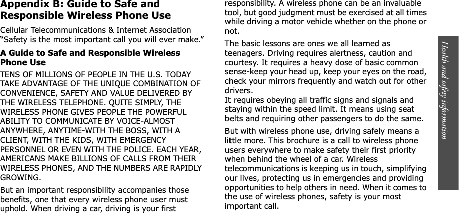 Health and safety information    Appendix B: Guide to Safe and Responsible Wireless Phone UseCellular Telecommunications &amp; Internet Association “Safety is the most important call you will ever make.”A Guide to Safe and Responsible Wireless Phone UseTENS OF MILLIONS OF PEOPLE IN THE U.S. TODAY TAKE ADVANTAGE OF THE UNIQUE COMBINATION OF CONVENIENCE, SAFETY AND VALUE DELIVERED BY THE WIRELESS TELEPHONE. QUITE SIMPLY, THE WIRELESS PHONE GIVES PEOPLE THE POWERFUL ABILITY TO COMMUNICATE BY VOICE-ALMOST ANYWHERE, ANYTIME-WITH THE BOSS, WITH A CLIENT, WITH THE KIDS, WITH EMERGENCY PERSONNEL OR EVEN WITH THE POLICE. EACH YEAR, AMERICANS MAKE BILLIONS OF CALLS FROM THEIR WIRELESS PHONES, AND THE NUMBERS ARE RAPIDLY GROWING.But an important responsibility accompanies those benefits, one that every wireless phone user must uphold. When driving a car, driving is your first responsibility. A wireless phone can be an invaluable tool, but good judgment must be exercised at all times while driving a motor vehicle whether on the phone or not.The basic lessons are ones we all learned as teenagers. Driving requires alertness, caution and courtesy. It requires a heavy dose of basic common sense-keep your head up, keep your eyes on the road, check your mirrors frequently and watch out for other drivers. It requires obeying all traffic signs and signals and staying within the speed limit. It means using seat belts and requiring other passengers to do the same. But with wireless phone use, driving safely means a little more. This brochure is a call to wireless phone users everywhere to make safety their first priority when behind the wheel of a car. Wireless telecommunications is keeping us in touch, simplifying our lives, protecting us in emergencies and providing opportunities to help others in need. When it comes to the use of wireless phones, safety is your most important call.