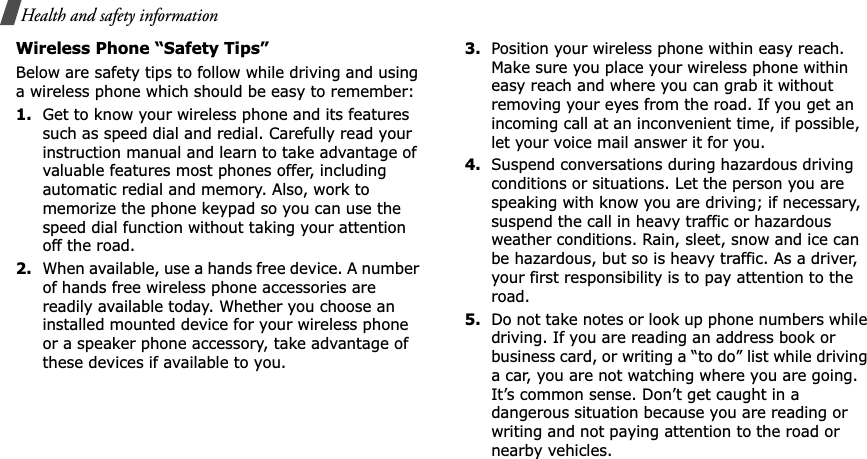 Health and safety informationWireless Phone “Safety Tips”Below are safety tips to follow while driving and using a wireless phone which should be easy to remember:1.Get to know your wireless phone and its features such as speed dial and redial. Carefully read your instruction manual and learn to take advantage of valuable features most phones offer, including automatic redial and memory. Also, work to memorize the phone keypad so you can use the speed dial function without taking your attention off the road.2.When available, use a hands free device. A number of hands free wireless phone accessories are readily available today. Whether you choose an installed mounted device for your wireless phone or a speaker phone accessory, take advantage of these devices if available to you.3.Position your wireless phone within easy reach. Make sure you place your wireless phone within easy reach and where you can grab it without removing your eyes from the road. If you get an incoming call at an inconvenient time, if possible, let your voice mail answer it for you.4.Suspend conversations during hazardous driving conditions or situations. Let the person you are speaking with know you are driving; if necessary, suspend the call in heavy traffic or hazardous weather conditions. Rain, sleet, snow and ice can be hazardous, but so is heavy traffic. As a driver, your first responsibility is to pay attention to the road.5.Do not take notes or look up phone numbers while driving. If you are reading an address book or business card, or writing a “to do” list while driving a car, you are not watching where you are going. It’s common sense. Don’t get caught in a dangerous situation because you are reading or writing and not paying attention to the road or nearby vehicles.