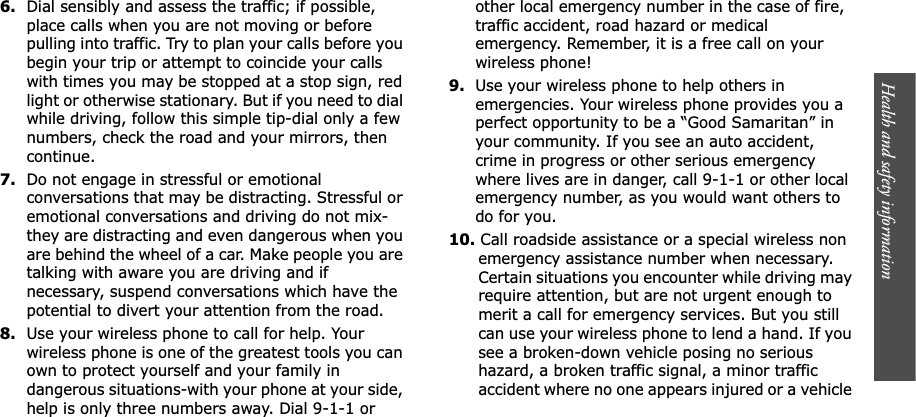Health and safety information    6.Dial sensibly and assess the traffic; if possible, place calls when you are not moving or before pulling into traffic. Try to plan your calls before you begin your trip or attempt to coincide your calls with times you may be stopped at a stop sign, red light or otherwise stationary. But if you need to dial while driving, follow this simple tip-dial only a few numbers, check the road and your mirrors, then continue.7.Do not engage in stressful or emotional conversations that may be distracting. Stressful or emotional conversations and driving do not mix-they are distracting and even dangerous when you are behind the wheel of a car. Make people you are talking with aware you are driving and if necessary, suspend conversations which have the potential to divert your attention from the road.8.Use your wireless phone to call for help. Your wireless phone is one of the greatest tools you can own to protect yourself and your family in dangerous situations-with your phone at your side, help is only three numbers away. Dial 9-1-1 or other local emergency number in the case of fire, traffic accident, road hazard or medical emergency. Remember, it is a free call on your wireless phone!9.Use your wireless phone to help others in emergencies. Your wireless phone provides you a perfect opportunity to be a “Good Samaritan” in your community. If you see an auto accident, crime in progress or other serious emergency where lives are in danger, call 9-1-1 or other local emergency number, as you would want others to do for you.10. Call roadside assistance or a special wireless non emergency assistance number when necessary. Certain situations you encounter while driving may require attention, but are not urgent enough to merit a call for emergency services. But you still can use your wireless phone to lend a hand. If you see a broken-down vehicle posing no serious hazard, a broken traffic signal, a minor traffic accident where no one appears injured or a vehicle 