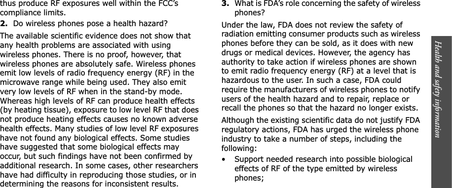 Health and safety information    thus produce RF exposures well within the FCC’s compliance limits.2.Do wireless phones pose a health hazard?The available scientific evidence does not show that any health problems are associated with using wireless phones. There is no proof, however, that wireless phones are absolutely safe. Wireless phones emit low levels of radio frequency energy (RF) in the microwave range while being used. They also emit very low levels of RF when in the stand-by mode. Whereas high levels of RF can produce health effects (by heating tissue), exposure to low level RF that does not produce heating effects causes no known adverse health effects. Many studies of low level RF exposures have not found any biological effects. Some studies have suggested that some biological effects may occur, but such findings have not been confirmed by additional research. In some cases, other researchers have had difficulty in reproducing those studies, or in determining the reasons for inconsistent results.3.What is FDA’s role concerning the safety of wireless phones?Under the law, FDA does not review the safety of radiation emitting consumer products such as wireless phones before they can be sold, as it does with new drugs or medical devices. However, the agency has authority to take action if wireless phones are shown to emit radio frequency energy (RF) at a level that is hazardous to the user. In such a case, FDA could require the manufacturers of wireless phones to notify users of the health hazard and to repair, replace or recall the phones so that the hazard no longer exists.Although the existing scientific data do not justify FDA regulatory actions, FDA has urged the wireless phone industry to take a number of steps, including the following:• Support needed research into possible biological effects of RF of the type emitted by wireless phones;