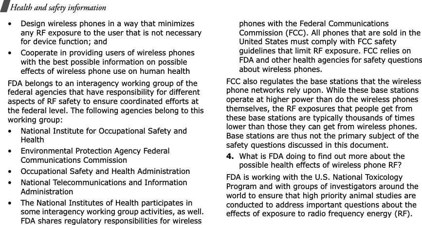 Health and safety information• Design wireless phones in a way that minimizes any RF exposure to the user that is not necessary for device function; and• Cooperate in providing users of wireless phones with the best possible information on possible effects of wireless phone use on human healthFDA belongs to an interagency working group of the federal agencies that have responsibility for different aspects of RF safety to ensure coordinated efforts at the federal level. The following agencies belong to this working group:• National Institute for Occupational Safety and Health• Environmental Protection Agency Federal Communications Commission• Occupational Safety and Health Administration• National Telecommunications and Information Administration• The National Institutes of Health participates in some interagency working group activities, as well. FDA shares regulatory responsibilities for wireless phones with the Federal Communications Commission (FCC). All phones that are sold in the United States must comply with FCC safety guidelines that limit RF exposure. FCC relies on FDA and other health agencies for safety questions about wireless phones.FCC also regulates the base stations that the wireless phone networks rely upon. While these base stations operate at higher power than do the wireless phones themselves, the RF exposures that people get from these base stations are typically thousands of times lower than those they can get from wireless phones. Base stations are thus not the primary subject of the safety questions discussed in this document.4.What is FDA doing to find out more about the possible health effects of wireless phone RF?FDA is working with the U.S. National Toxicology Program and with groups of investigators around the world to ensure that high priority animal studies are conducted to address important questions about the effects of exposure to radio frequency energy (RF).