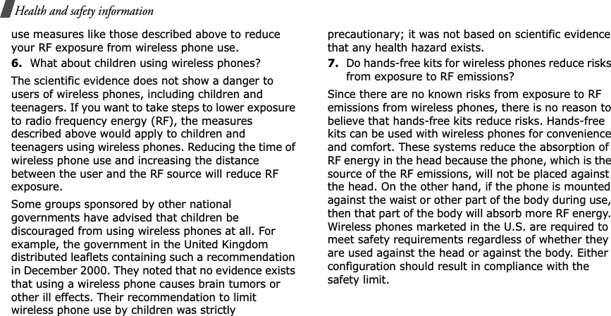 Health and safety informationuse measures like those described above to reduce your RF exposure from wireless phone use.6.What about children using wireless phones?The scientific evidence does not show a danger to users of wireless phones, including children and teenagers. If you want to take steps to lower exposure to radio frequency energy (RF), the measures described above would apply to children and teenagers using wireless phones. Reducing the time of wireless phone use and increasing the distance between the user and the RF source will reduce RF exposure.Some groups sponsored by other national governments have advised that children be discouraged from using wireless phones at all. For example, the government in the United Kingdom distributed leaflets containing such a recommendation in December 2000. They noted that no evidence exists that using a wireless phone causes brain tumors or other ill effects. Their recommendation to limit wireless phone use by children was strictly precautionary; it was not based on scientific evidence that any health hazard exists.7.Do hands-free kits for wireless phones reduce risks from exposure to RF emissions?Since there are no known risks from exposure to RF emissions from wireless phones, there is no reason to believe that hands-free kits reduce risks. Hands-free kits can be used with wireless phones for convenience and comfort. These systems reduce the absorption of RF energy in the head because the phone, which is the source of the RF emissions, will not be placed against the head. On the other hand, if the phone is mounted against the waist or other part of the body during use, then that part of the body will absorb more RF energy. Wireless phones marketed in the U.S. are required to meet safety requirements regardless of whether they are used against the head or against the body. Either configuration should result in compliance with the safety limit.