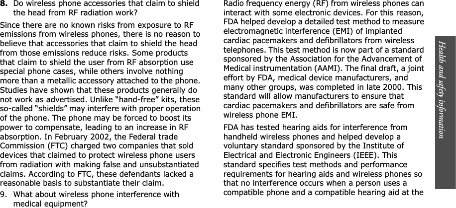 Health and safety information    8.Do wireless phone accessories that claim to shield the head from RF radiation work?Since there are no known risks from exposure to RF emissions from wireless phones, there is no reason to believe that accessories that claim to shield the head from those emissions reduce risks. Some products that claim to shield the user from RF absorption use special phone cases, while others involve nothing more than a metallic accessory attached to the phone. Studies have shown that these products generally do not work as advertised. Unlike “hand-free” kits, these so-called “shields” may interfere with proper operation of the phone. The phone may be forced to boost its power to compensate, leading to an increase in RF absorption. In February 2002, the Federal trade Commission (FTC) charged two companies that sold devices that claimed to protect wireless phone users from radiation with making false and unsubstantiated claims. According to FTC, these defendants lacked a reasonable basis to substantiate their claim.9. What about wireless phone interference with medical equipment?Radio frequency energy (RF) from wireless phones can interact with some electronic devices. For this reason, FDA helped develop a detailed test method to measure electromagnetic interference (EMI) of implanted cardiac pacemakers and defibrillators from wireless telephones. This test method is now part of a standard sponsored by the Association for the Advancement of Medical instrumentation (AAMI). The final draft, a joint effort by FDA, medical device manufacturers, and many other groups, was completed in late 2000. This standard will allow manufacturers to ensure that cardiac pacemakers and defibrillators are safe from wireless phone EMI.FDA has tested hearing aids for interference from handheld wireless phones and helped develop a voluntary standard sponsored by the Institute of Electrical and Electronic Engineers (IEEE). This standard specifies test methods and performance requirements for hearing aids and wireless phones so that no interference occurs when a person uses a compatible phone and a compatible hearing aid at the 