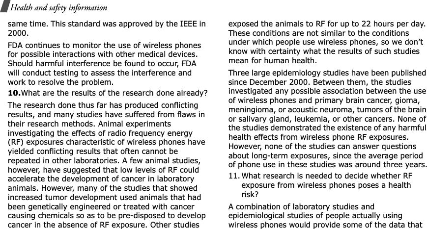 Health and safety informationsame time. This standard was approved by the IEEE in 2000.FDA continues to monitor the use of wireless phones for possible interactions with other medical devices. Should harmful interference be found to occur, FDA will conduct testing to assess the interference and work to resolve the problem.10.What are the results of the research done already?The research done thus far has produced conflicting results, and many studies have suffered from flaws in their research methods. Animal experiments investigating the effects of radio frequency energy (RF) exposures characteristic of wireless phones have yielded conflicting results that often cannot be repeated in other laboratories. A few animal studies, however, have suggested that low levels of RF could accelerate the development of cancer in laboratory animals. However, many of the studies that showed increased tumor development used animals that had been genetically engineered or treated with cancer causing chemicals so as to be pre-disposed to develop cancer in the absence of RF exposure. Other studies exposed the animals to RF for up to 22 hours per day. These conditions are not similar to the conditions under which people use wireless phones, so we don’t know with certainty what the results of such studies mean for human health.Three large epidemiology studies have been published since December 2000. Between them, the studies investigated any possible association between the use of wireless phones and primary brain cancer, gioma, meningioma, or acoustic neuroma, tumors of the brain or salivary gland, leukemia, or other cancers. None of the studies demonstrated the existence of any harmful health effects from wireless phone RF exposures. However, none of the studies can answer questions about long-term exposures, since the average period of phone use in these studies was around three years.11. What research is needed to decide whether RF exposure from wireless phones poses a health risk?A combination of laboratory studies and epidemiological studies of people actually using wireless phones would provide some of the data that 