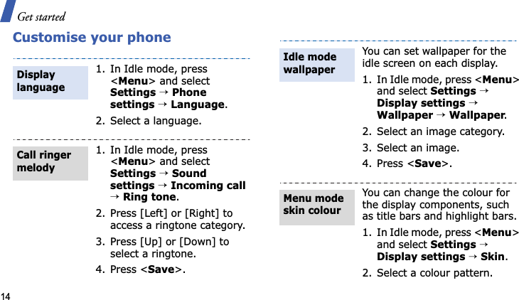 Get started14Customise your phone1. In Idle mode, press &lt;Menu&gt; and select Settings→Phonesettings→Language.2. Select a language.1. In Idle mode, press &lt;Menu&gt; and select Settings→Sound settings→Incoming call→Ring tone.2. Press [Left] or [Right] to access a ringtone category.3. Press [Up] or [Down] to select a ringtone.4. Press &lt;Save&gt;.Display languageCall ringer melodyYou can set wallpaper for the idle screen on each display.1. In Idle mode, press &lt;Menu&gt;and select Settings→Display settings→Wallpaper →Wallpaper.2. Select an image category.3. Select an image.4. Press &lt;Save&gt;.You can change the colour for the display components, such as title bars and highlight bars.1. In Idle mode, press &lt;Menu&gt;and select Settings→Display settings→Skin.2. Select a colour pattern.Idle mode wallpaper Menu mode skin colour