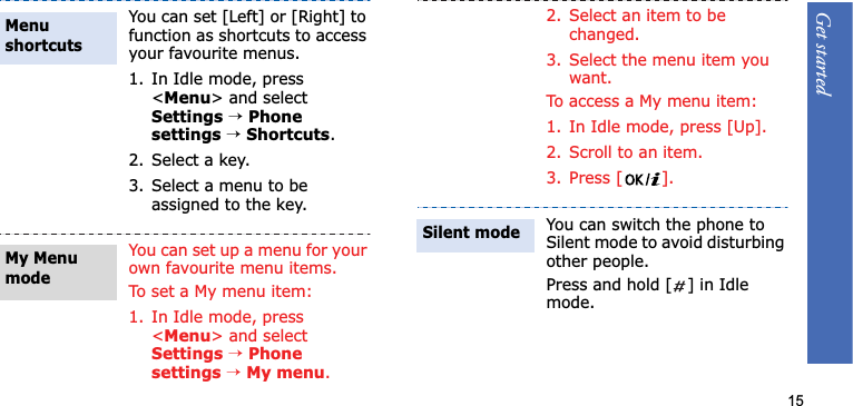 Get started15You can set [Left] or [Right] to function as shortcuts to access your favourite menus.1. In Idle mode, press &lt;Menu&gt; and select Settings→Phonesettings→Shortcuts.2. Select a key.3. Select a menu to be assigned to the key.You can set up a menu for your own favourite menu items.To set a My menu item:1. In Idle mode, press &lt;Menu&gt; and select Settings→Phonesettings→My menu.Menu shortcuts My Menu mode2. Select an item to be changed.3. Select the menu item you want.To access a My menu item:1. In Idle mode, press [Up].2. Scroll to an item.3. Press [ ].You can switch the phone to Silent mode to avoid disturbing other people.Press and hold [ ] in Idle mode.Silent mode