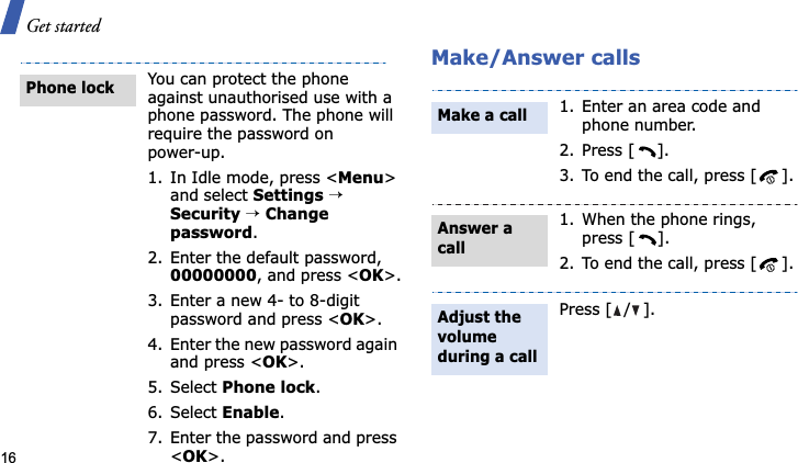 Get started16Make/Answer callsYou can protect the phone against unauthorised use with a phone password. The phone will require the password on power-up.1. In Idle mode, press &lt;Menu&gt;and select Settings→Security→Changepassword.2. Enter the default password, 00000000, and press &lt;OK&gt;.3. Enter a new 4- to 8-digit password and press &lt;OK&gt;.4. Enter the new password again and press &lt;OK&gt;.5. Select Phone lock.6. Select Enable.7. Enter the password and press &lt;OK&gt;.Phone lock1. Enter an area code and phone number.2. Press [ ].3. To end the call, press [ ].1. When the phone rings, press [ ].2. To end the call, press [ ].Press [ / ].Make a callAnswer a callAdjust the volume during a call