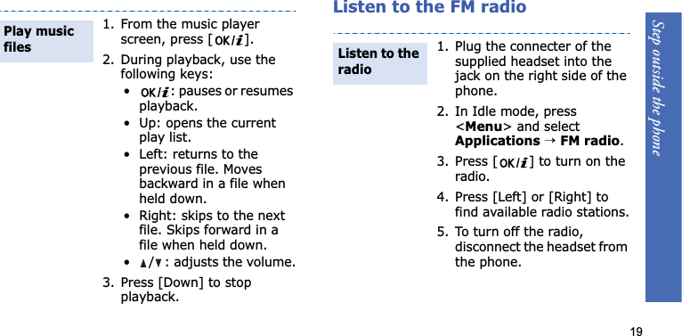 Step outside the phone19Listen to the FM radio1. From the music player screen, press [ ].2. During playback, use the following keys:• : pauses or resumes playback.• Up: opens the current play list.• Left: returns to the previous file. Moves backward in a file when held down.• Right: skips to the next file. Skips forward in a file when held down.•/: adjusts the volume.3. Press [Down] to stop playback.Play music files1. Plug the connecter of the supplied headset into the jack on the right side of the phone.2. In Idle mode, press &lt;Menu&gt; and select Applications→FM radio.3. Press [ ] to turn on the radio.4. Press [Left] or [Right] to find available radio stations.5. To turn off the radio, disconnect the headset from the phone.Listen to the radio