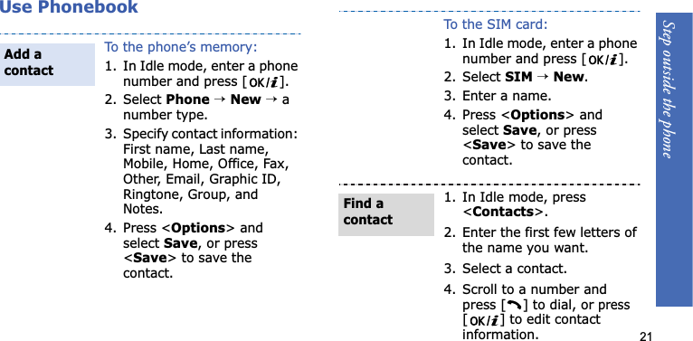Step outside the phone21Use PhonebookTo the phone’s memory:1. In Idle mode, enter a phone number and press [ ].2. Select Phone→New→ a number type.3. Specify contact information: First name, Last name, Mobile, Home, Office, Fax, Other, Email, Graphic ID, Ringtone, Group, and Notes.4. Press &lt;Options&gt; and select Save, or press &lt;Save&gt; to save the contact.Add a contactTo the SIM card:1. In Idle mode, enter a phone number and press [ ].2. Select SIM →New.3. Enter a name.4. Press &lt;Options&gt; and selectSave, or press &lt;Save&gt; to save the contact.1. In Idle mode, press &lt;Contacts&gt;.2. Enter the first few letters of the name you want.3. Select a contact.4. Scroll to a number and press [ ] to dial, or press [ ] to edit contact information.Find a contact