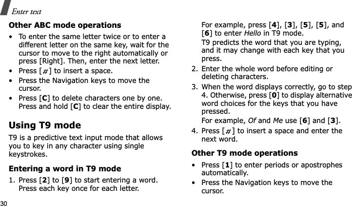 Enter text30Other ABC mode operations• To enter the same letter twice or to enter a different letter on the same key, wait for the cursor to move to the right automatically or press [Right]. Then, enter the next letter.• Press [ ] to insert a space.• Press the Navigation keys to move the cursor. • Press [C] to delete characters one by one. Press and hold [C] to clear the entire display.Using T9 modeT9 is a predictive text input mode that allows you to key in any character using single keystrokes.Entering a word in T9 mode1. Press [2] to [9] to start entering a word. Press each key once for each letter. For example, press [4], [3], [5], [5], and [6] to enter Hello in T9 mode. T9 predicts the word that you are typing, and it may change with each key that you press.2. Enter the whole word before editing or deleting characters.3. When the word displays correctly, go to step 4. Otherwise, press [0] to display alternative word choices for the keys that you have pressed.For example, Of and Me use [6] and [3].4. Press [] to insert a space and enter the next word.Other T9 mode operations•Press [1] to enter periods or apostrophes automatically.• Press the Navigation keys to move the cursor. 