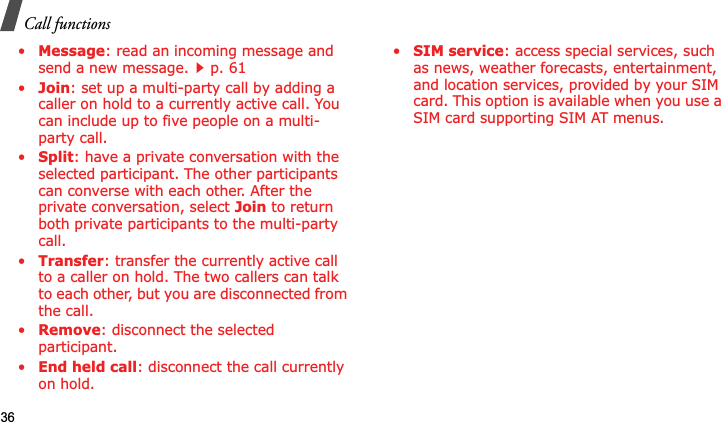 Call functions36•Message: read an incoming message and send a new message.p. 61•Join: set up a multi-party call by adding a caller on hold to a currently active call. You can include up to five people on a multi-party call.•Split: have a private conversation with the selected participant. The other participants can converse with each other. After the private conversation, select Join to return both private participants to the multi-party call.•Transfer: transfer the currently active call to a caller on hold. The two callers can talk to each other, but you are disconnected from the call.•Remove: disconnect the selected participant.•End held call: disconnect the call currently on hold.•SIM service: access special services, such as news, weather forecasts, entertainment, and location services, provided by your SIM card. This option is available when you use a SIM card supporting SIM AT menus.