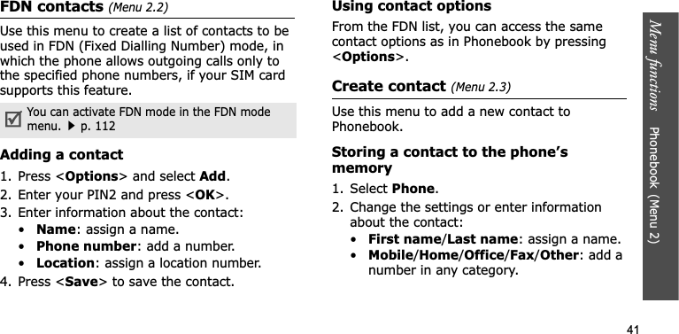 Menu functions    Phonebook(Menu 2)41FDN contacts (Menu 2.2)Use this menu to create a list of contacts to be used in FDN (Fixed Dialling Number) mode, in which the phone allows outgoing calls only to the specified phone numbers, if your SIM card supports this feature. Adding a contact1. Press &lt;Options&gt; and select Add.2. Enter your PIN2 and press &lt;OK&gt;.3. Enter information about the contact:•Name: assign a name.•Phone number: add a number.•Location: assign a location number.4. Press &lt;Save&gt; to save the contact.Using contact optionsFrom the FDN list, you can access the same contact options as in Phonebook by pressing &lt;Options&gt;.Create contact (Menu 2.3)Use this menu to add a new contact to Phonebook.Storing a contact to the phone’s memory1. Select Phone.2. Change the settings or enter information about the contact:•First name/Last name: assign a name.•Mobile/Home/Office/Fax/Other: add a number in any category. You can activate FDN mode in the FDN mode menu.p. 112