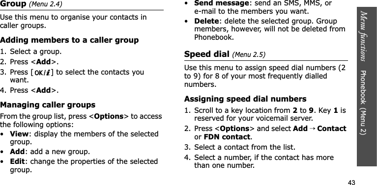 Menu functions    Phonebook(Menu 2)43Group (Menu 2.4)Use this menu to organise your contacts in caller groups.Adding members to a caller group1. Select a group.2. Press &lt;Add&gt;.3. Press [ ] to select the contacts you want.4. Press &lt;Add&gt;.Managing caller groupsFrom the group list, press &lt;Options&gt; to access the following options:•View: display the members of the selected group.•Add: add a new group.•Edit: change the properties of the selected group.•Send message: send an SMS, MMS, or e-mail to the members you want.•Delete: delete the selected group. Group members, however, will not be deleted from Phonebook.Speed dial (Menu 2.5)Use this menu to assign speed dial numbers (2 to 9) for 8 of your most frequently dialled numbers.Assigning speed dial numbers1. Scroll to a key location from 2 to 9. Key 1 is reserved for your voicemail server.2. Press &lt;Options&gt; and select Add→ ContactorFDN contact.3. Select a contact from the list.4. Select a number, if the contact has more than one number.