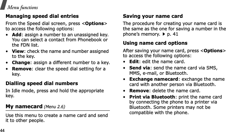 Menu functions44Managing speed dial entriesFrom the Speed dial screen, press &lt;Options&gt;to access the following options:•Add: assign a number to an unassigned key. You can select a contact from Phonebook or the FDN list.•View: check the name and number assigned to the key.•Change: assign a different number to a key.•Remove: clear the speed dial setting for a key.Dialling speed dial numbersIn Idle mode, press and hold the appropriate key.My namecard (Menu 2.6)Use this menu to create a name card and send it to other people.Saving your name cardThe procedure for creating your name card is the same as the one for saving a number in the phone’s memory.p. 41 Using name card optionsAfter saving your name card, press &lt;Options&gt;to access the following options:•Edit: edit the name card. •Send via: send the name card via SMS, MMS, e-mail, or Bluetooth.•Exchange namecard: exchange the name card with another person via Bluetooth.•Remove: delete the name card.•Print via Bluetooth: print the name card by connecting the phone to a printer via Bluetooth. Some printers may not be compatible with the phone.