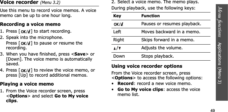 Menu functions    Applications(Menu 3)49Voice recorder(Menu 3.2)Use this menu to record voice memos. A voice memo can be up to one hour long.Recording a voice memo1. Press [ ] to start recording. 2. Speak into the microphone.Press [ ] to pause or resume the recording.3. When you have finished, press &lt;Save&gt; or [Down]. The voice memo is automatically saved.4. Press [ ] to review the voice memo, or press [Up] to record additional memos.Playing a voice memo1. From the Voice recorder screen, press &lt;Options&gt; and select Go to My voice clips.2. Select a voice memo. The memo plays.During playback, use the following keys:Using voice recorder optionsFrom the Voice recorder screen, press &lt;Options&gt; to access the following options:•Record: record a new voice memo.•Go to My voice clips: access the voice memo list.Key FunctionPauses or resumes playback.Left Moves backward in a memo.Right Skips forward in a memo./ Adjusts the volume.Down Stops playback.